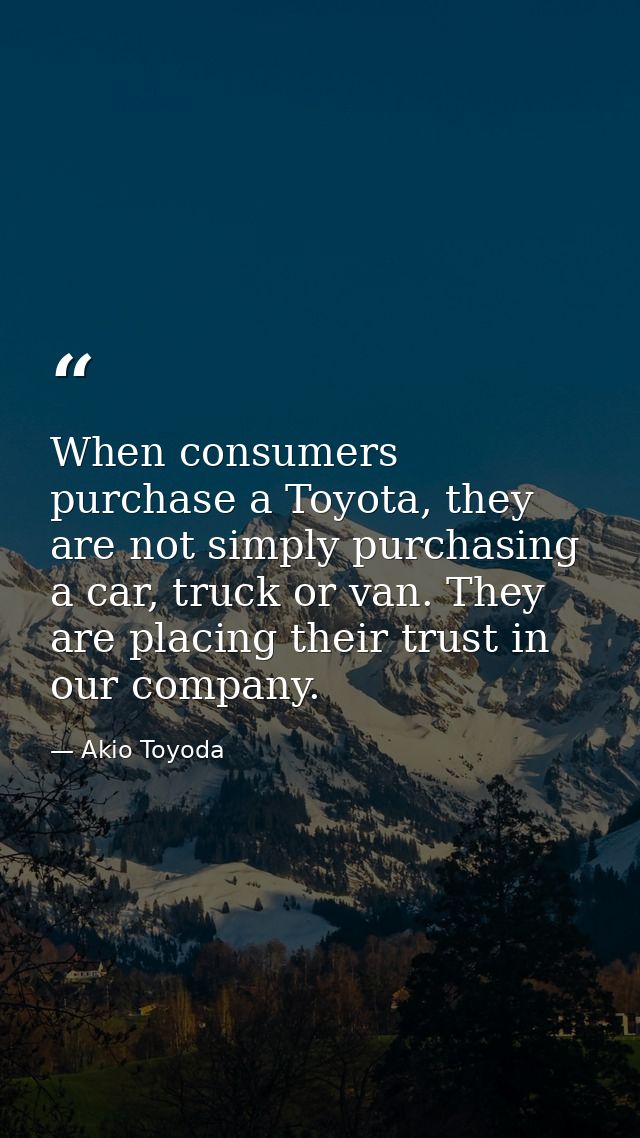 When consumers purchase a Toyota, they are not simply purchasing a car, truck or van. They are placing their trust in ou — Akio Toyoda