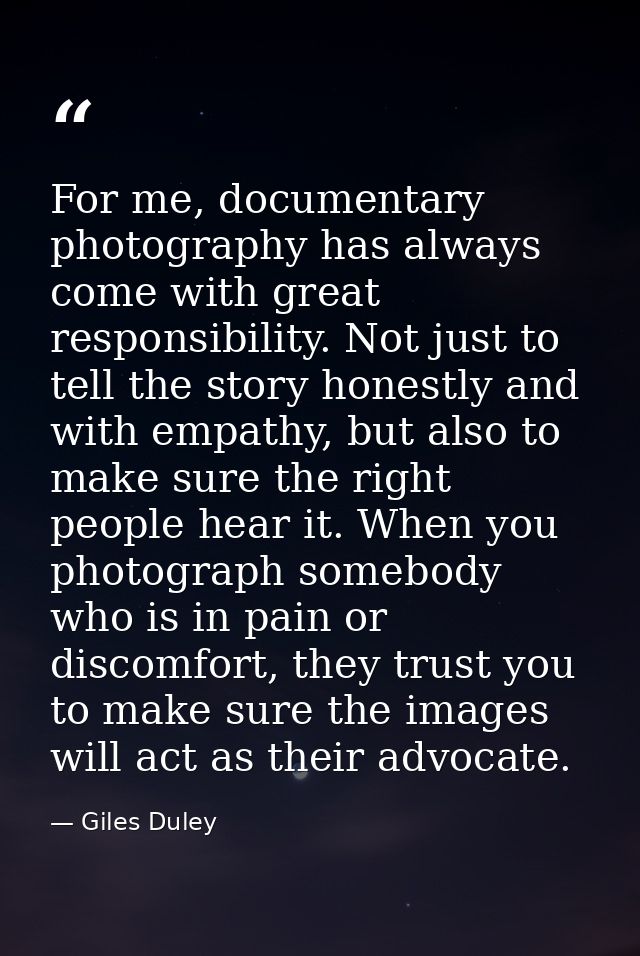 For me, documentary photography has always come with great responsibility. Not just to tell the story honestly and with  — Giles Duley