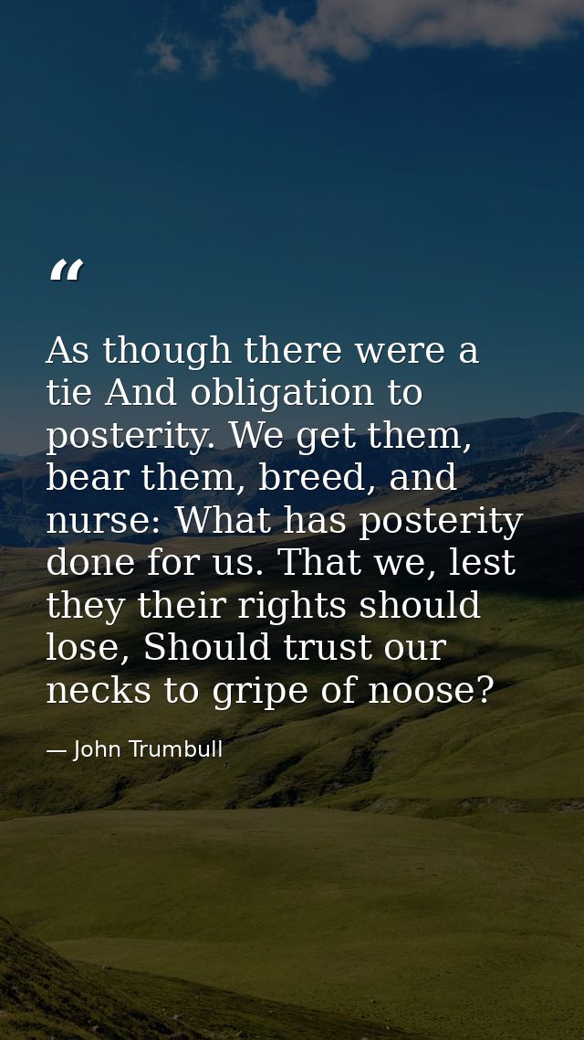 As though there were a tie And obligation to posterity. We get them, bear them, breed, and nurse: What has posterity don — John Trumbull