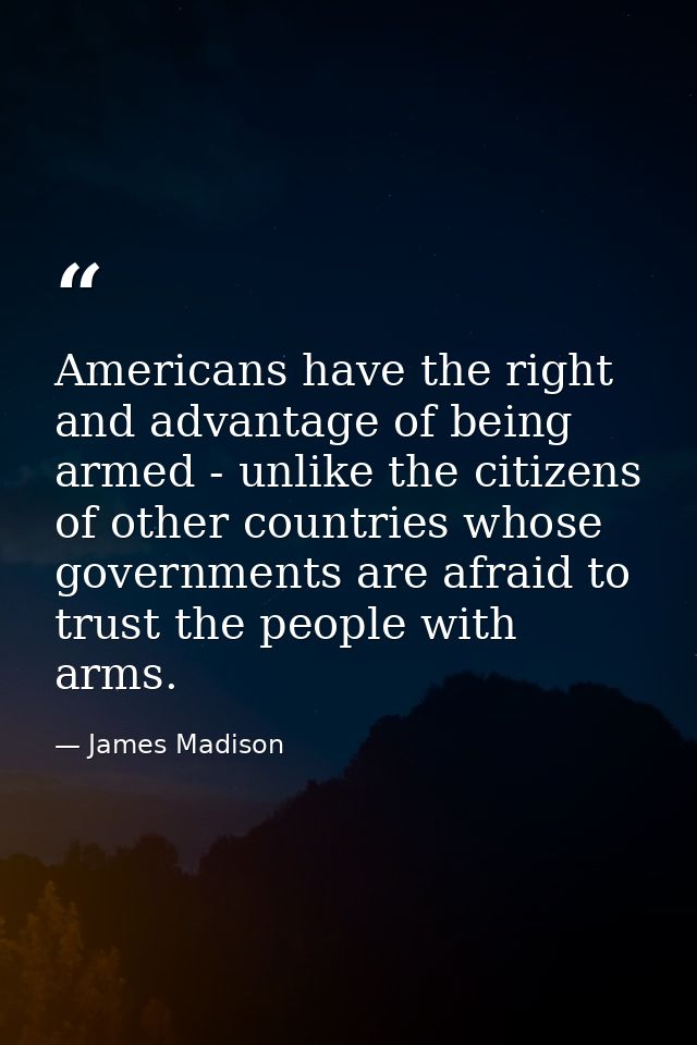 Americans have the right and advantage of being armed - unlike the citizens of other countries whose governments are afr — James Madison