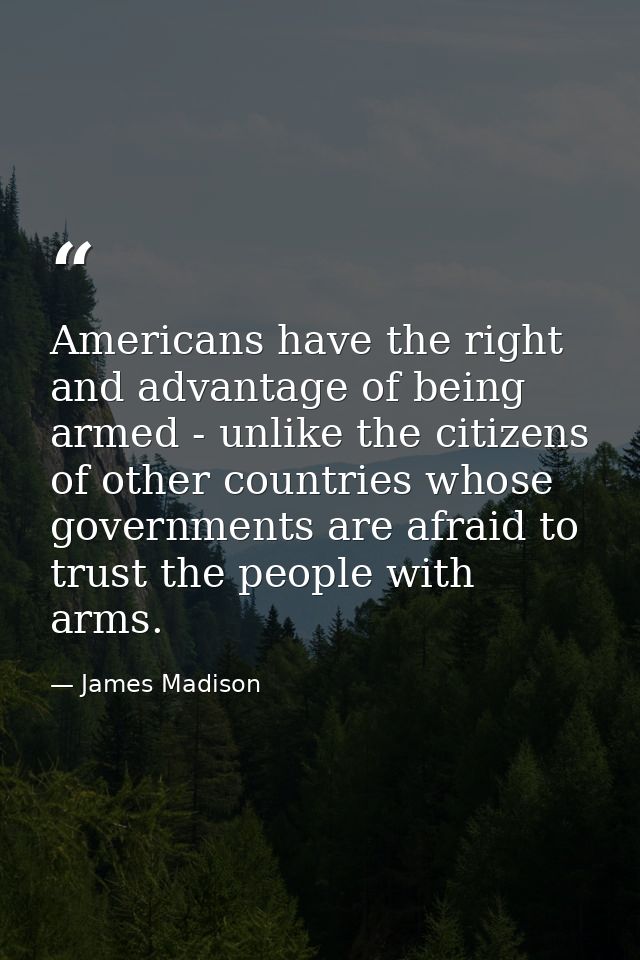 Americans have the right and advantage of being armed - unlike the citizens of other countries whose governments are afr — James Madison