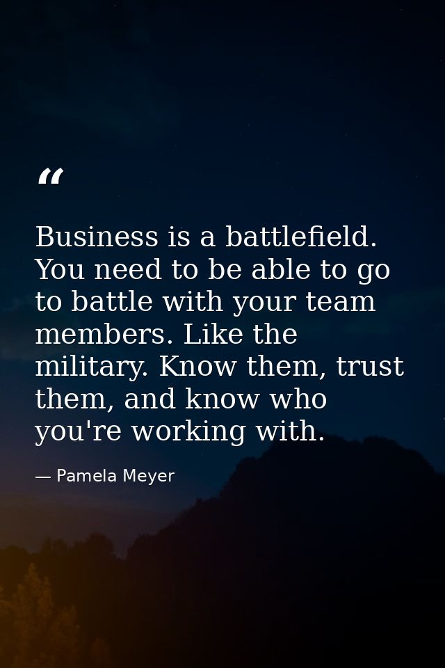 Business is a battlefield. You need to be able to go to battle with your team members. Like the military. Know them, tru — Pamela Meyer