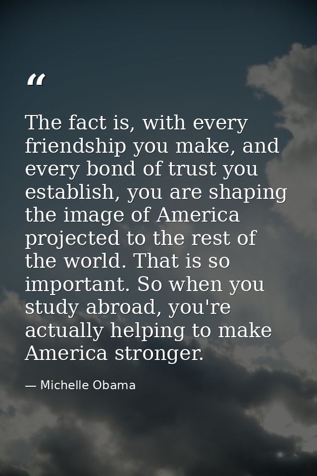 The fact is, with every friendship you make, and every bond of trust you establish, you are shaping the image of America — Michelle Obama
