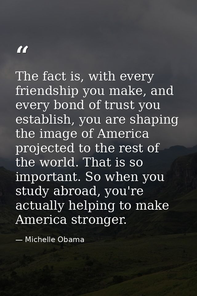The fact is, with every friendship you make, and every bond of trust you establish, you are shaping the image of America — Michelle Obama
