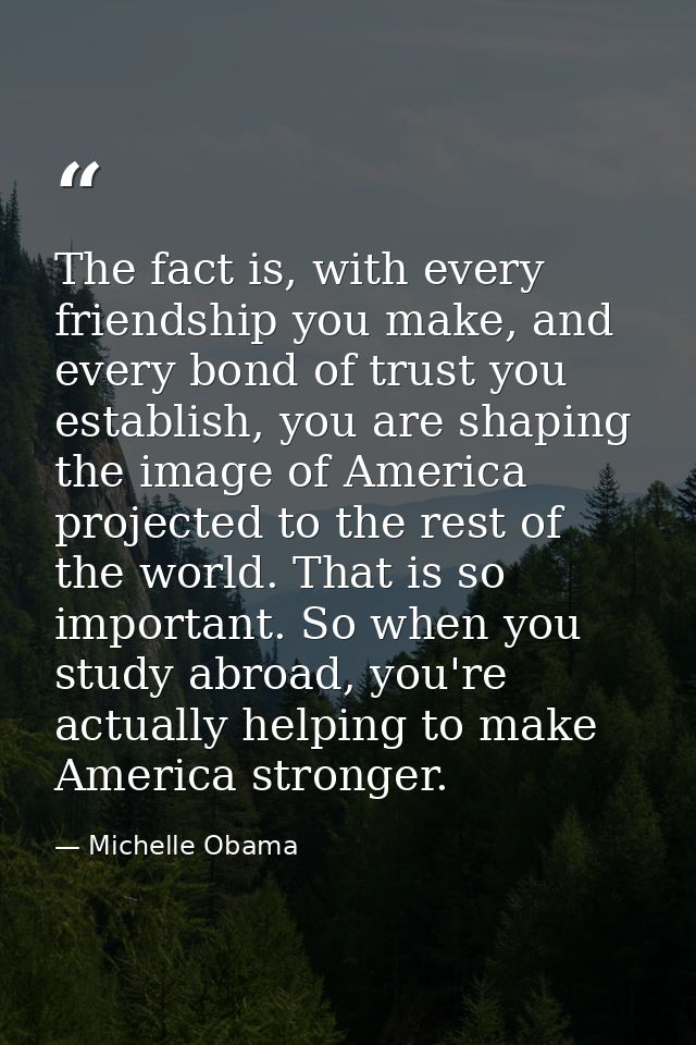The fact is, with every friendship you make, and every bond of trust you establish, you are shaping the image of America — Michelle Obama