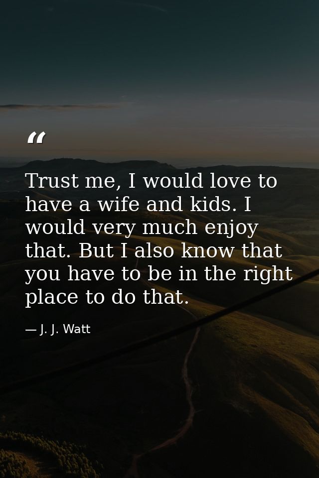 Trust me, I would love to have a wife and kids. I would very much enjoy that. But I also know that you have to be in the — J. J. Watt