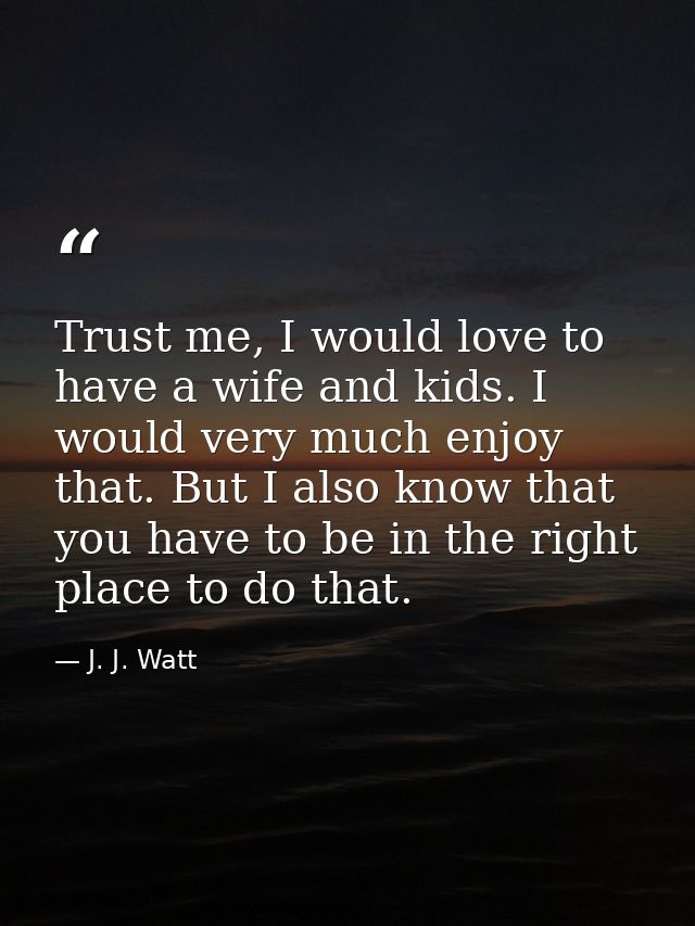 Trust me, I would love to have a wife and kids. I would very much enjoy that. But I also know that you have to be in the — J. J. Watt
