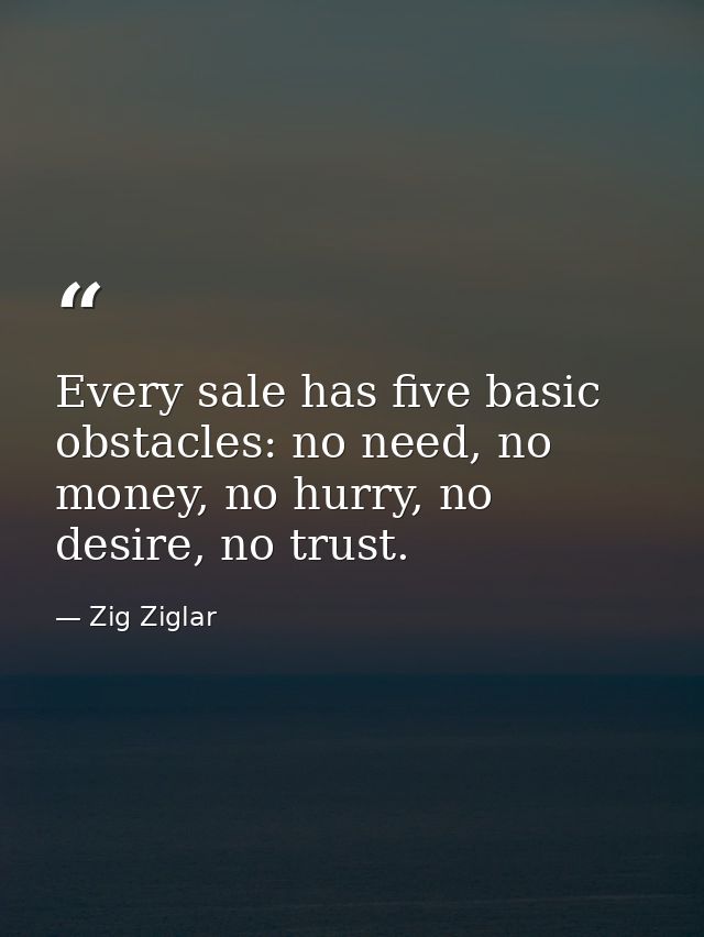 Every sale has five basic obstacles: no need, no money, no hurry, no desire, no trust. — Zig Ziglar