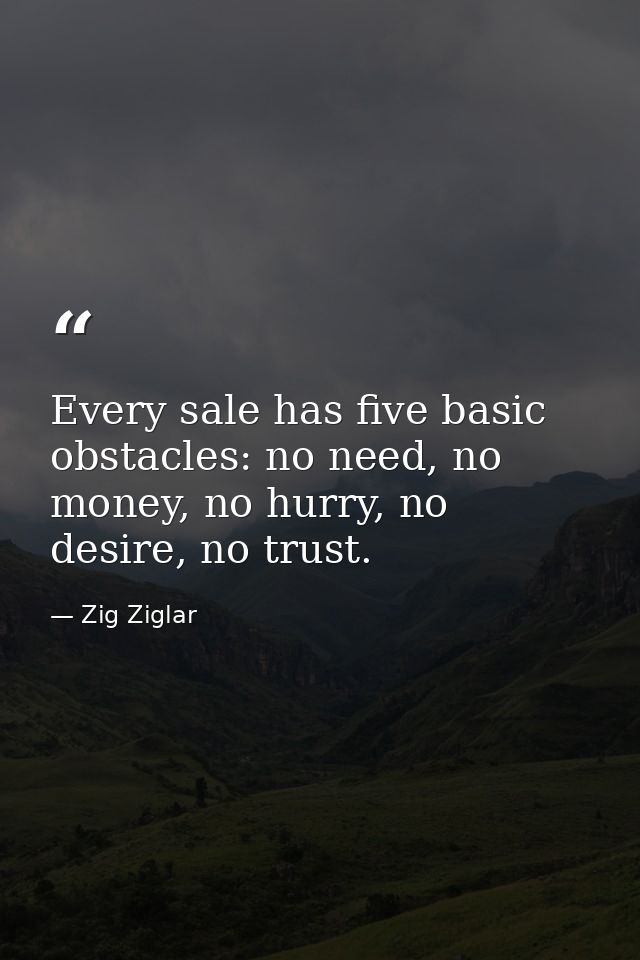 Every sale has five basic obstacles: no need, no money, no hurry, no desire, no trust. — Zig Ziglar