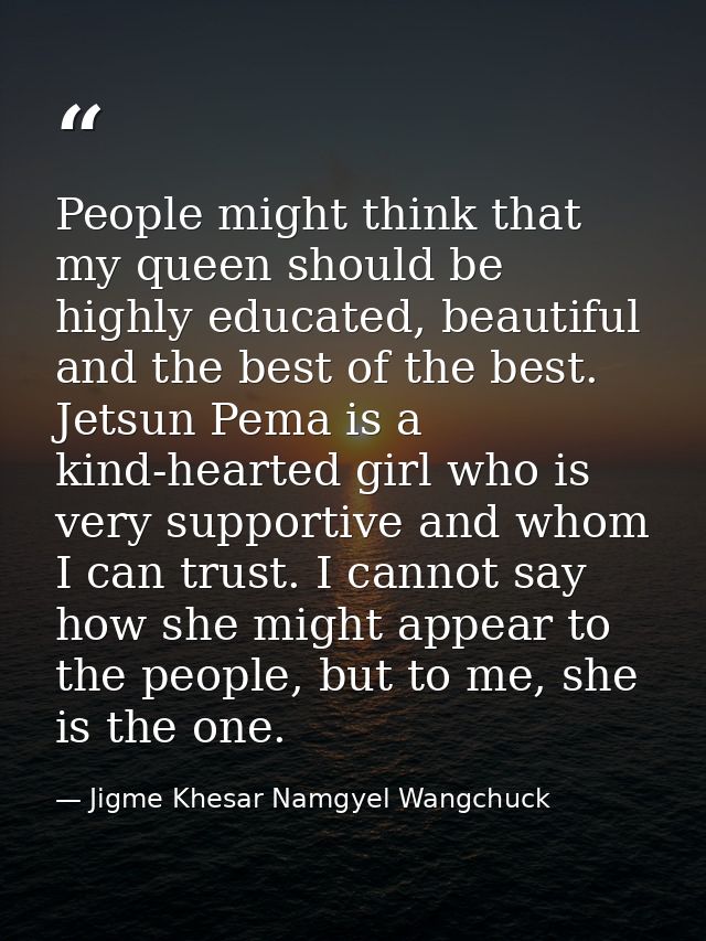 People might think that my queen should be highly educated, beautiful and the best of the best. Jetsun Pema is a kind-he — Jigme Khesar Namgyel Wangchuck