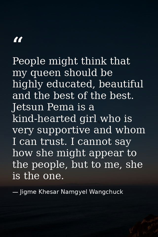 People might think that my queen should be highly educated, beautiful and the best of the best. Jetsun Pema is a kind-he — Jigme Khesar Namgyel Wangchuck