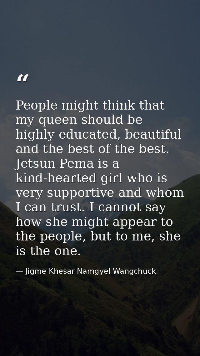 People might think that my queen should be highly educated, beautiful and the best of the best. Jetsun Pema is a kind-he — Jigme Khesar Namgyel Wangchuck