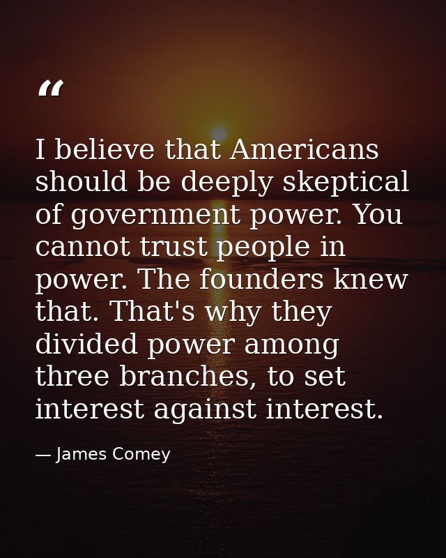 I believe that Americans should be deeply skeptical of government power. You cannot trust people in power. The founders  — James Comey