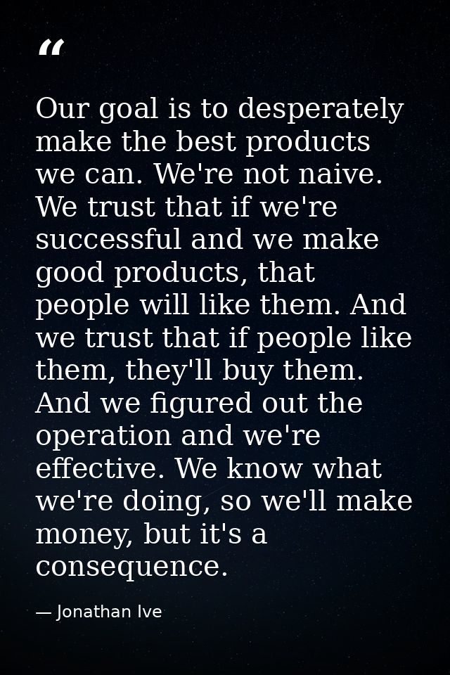 Our goal is to desperately make the best products we can. We're not naive. We trust that if we're successful and we make — Jonathan Ive