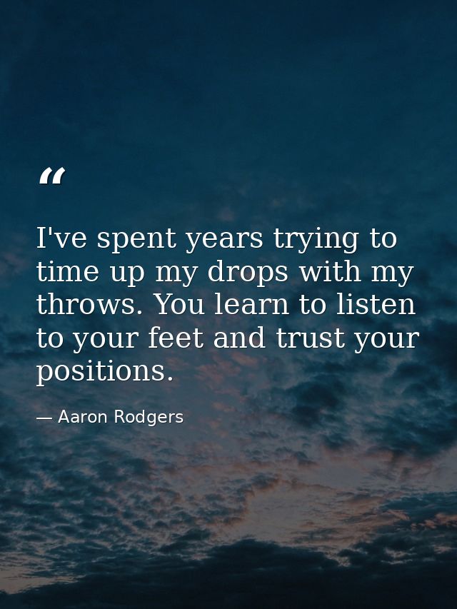 I've spent years trying to time up my drops with my throws. You learn to listen to your feet and trust your positions. — Aaron Rodgers