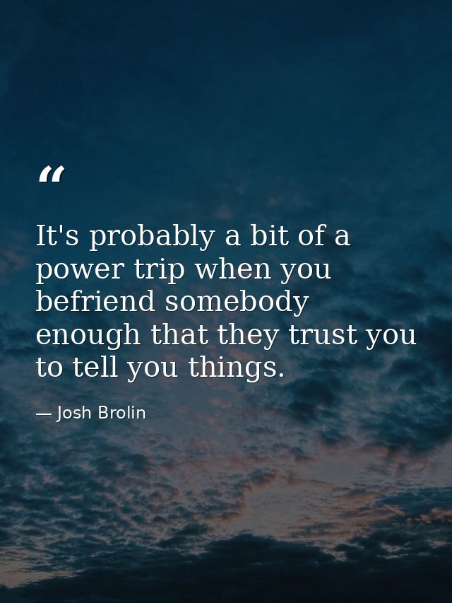 It's probably a bit of a power trip when you befriend somebody enough that they trust you to tell you things. — Josh Brolin