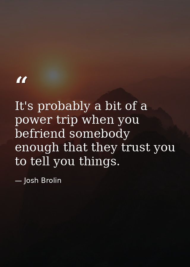 It's probably a bit of a power trip when you befriend somebody enough that they trust you to tell you things. — Josh Brolin