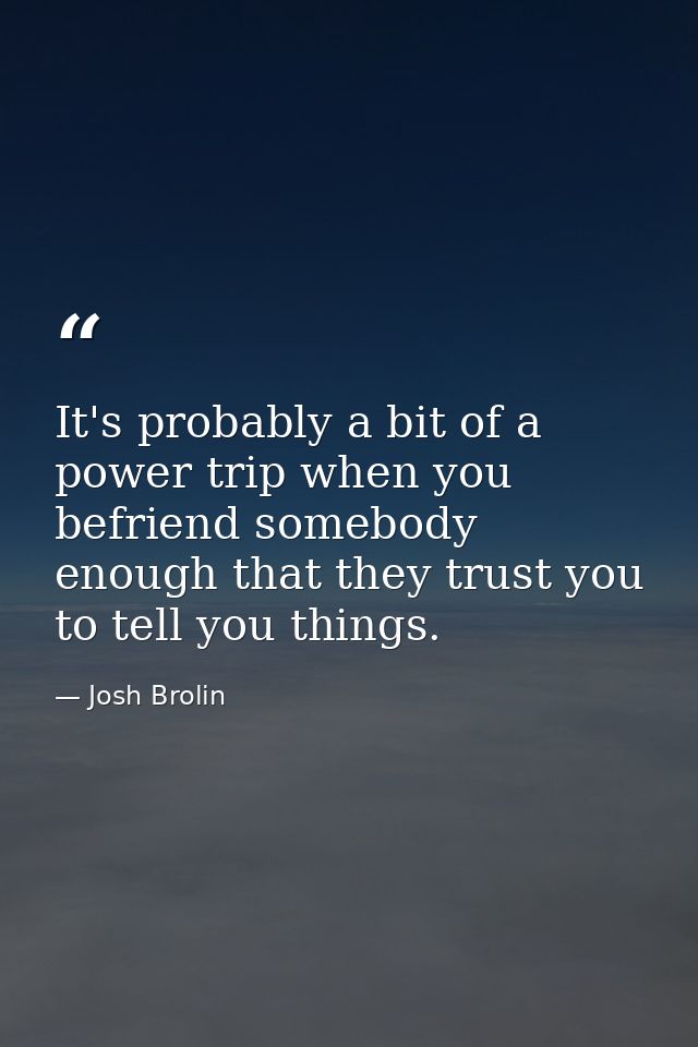 It's probably a bit of a power trip when you befriend somebody enough that they trust you to tell you things. — Josh Brolin