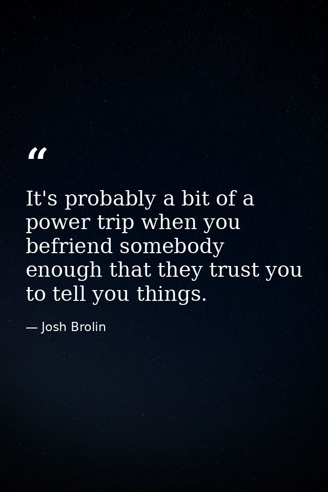 It's probably a bit of a power trip when you befriend somebody enough that they trust you to tell you things. — Josh Brolin