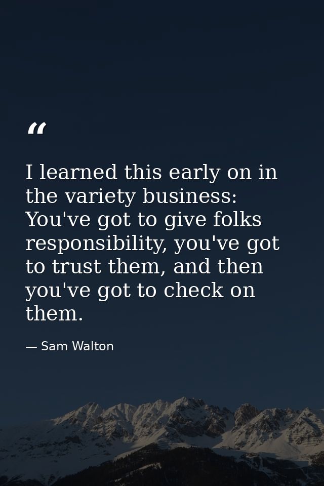 I learned this early on in the variety business: You've got to give folks responsibility, you've got to trust them, and  — Sam Walton