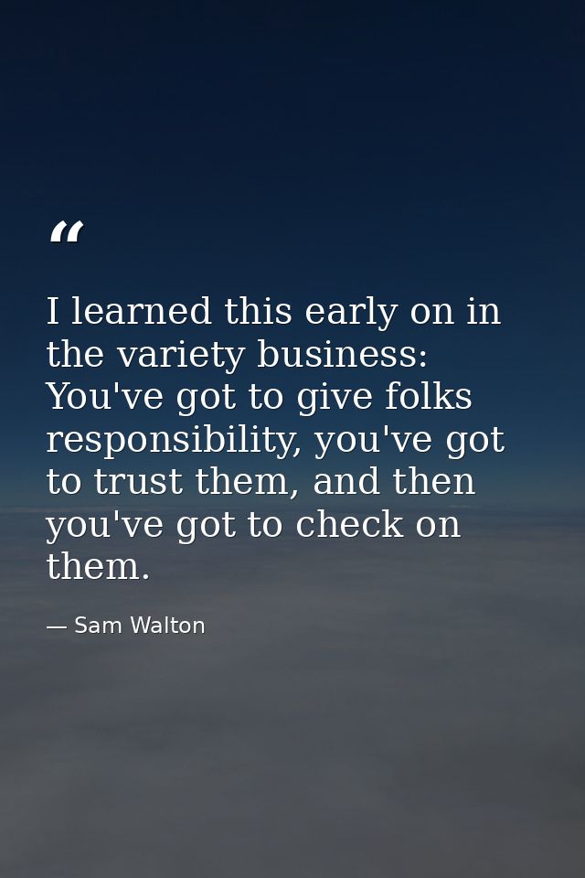 I learned this early on in the variety business: You've got to give folks responsibility, you've got to trust them, and  — Sam Walton