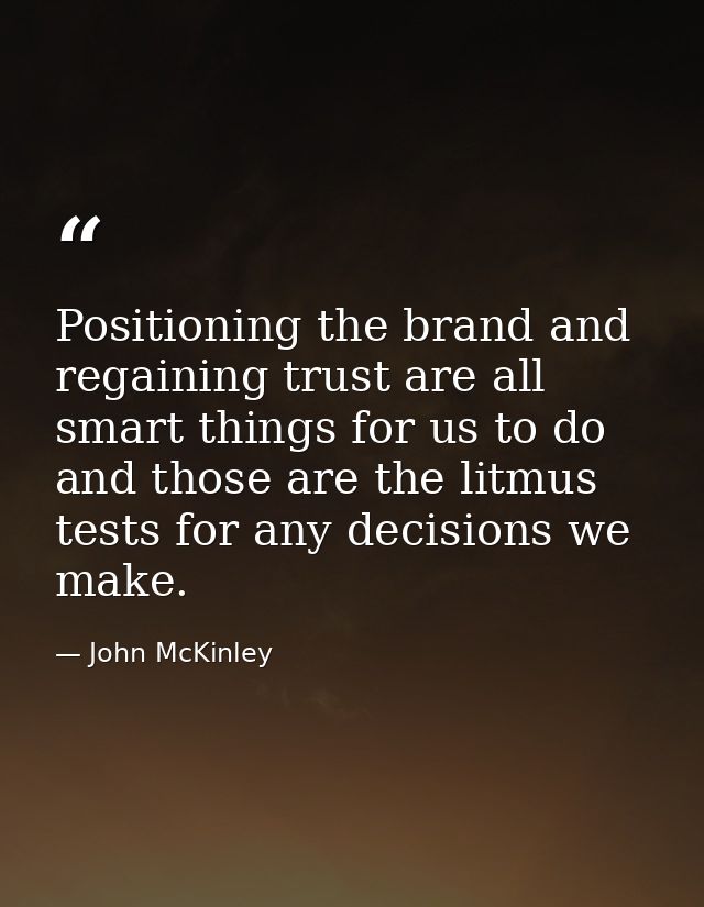 Positioning the brand and regaining trust are all smart things for us to do and those are the litmus tests for any decis — John McKinley