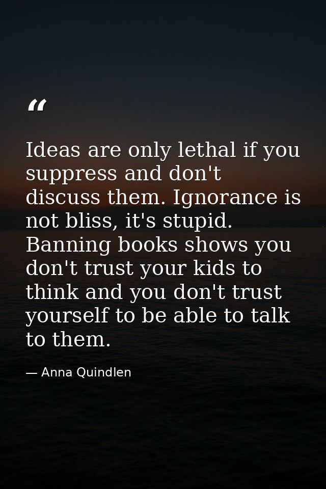 Ideas are only lethal if you suppress and don't discuss them. Ignorance is not bliss, it's stupid. Banning books shows y — Anna Quindlen