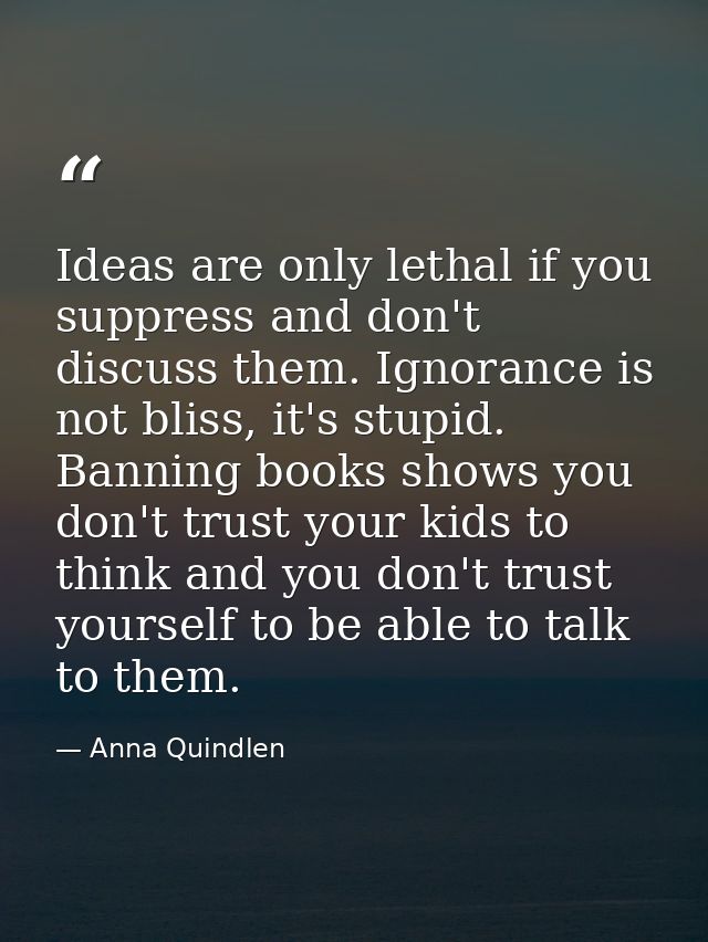 Ideas are only lethal if you suppress and don't discuss them. Ignorance is not bliss, it's stupid. Banning books shows y — Anna Quindlen
