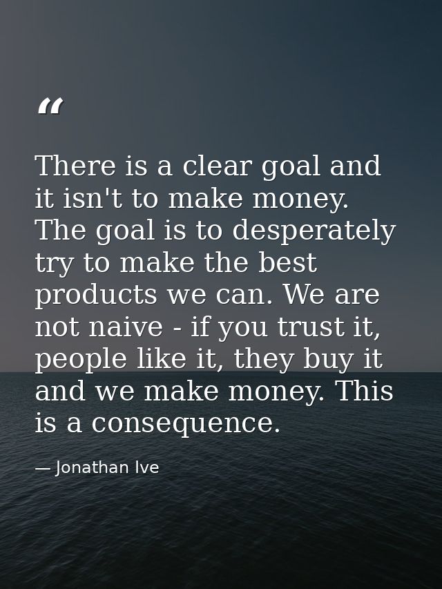 There is a clear goal and it isn't to make money. The goal is to desperately try to make the best products we can. We ar — Jonathan Ive