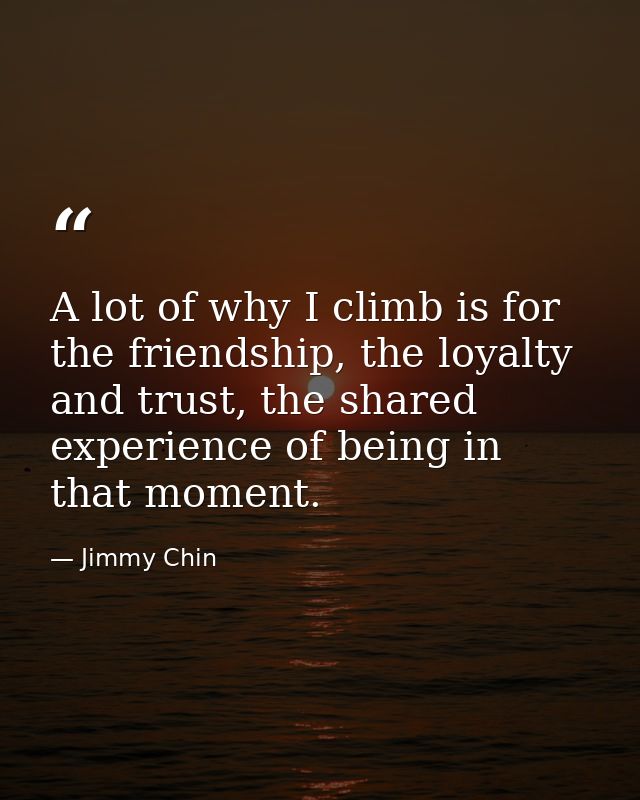 A lot of why I climb is for the friendship, the loyalty and trust, the shared experience of being in that moment. — Jimmy Chin