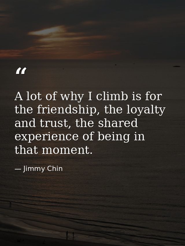 A lot of why I climb is for the friendship, the loyalty and trust, the shared experience of being in that moment. — Jimmy Chin