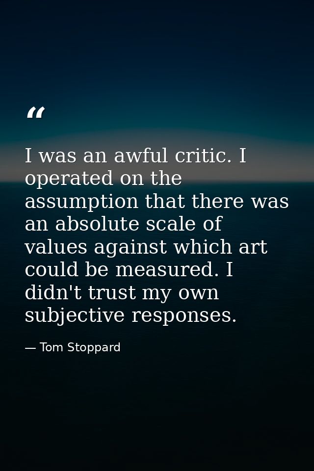 I was an awful critic. I operated on the assumption that there was an absolute scale of values against which art could b — Tom Stoppard