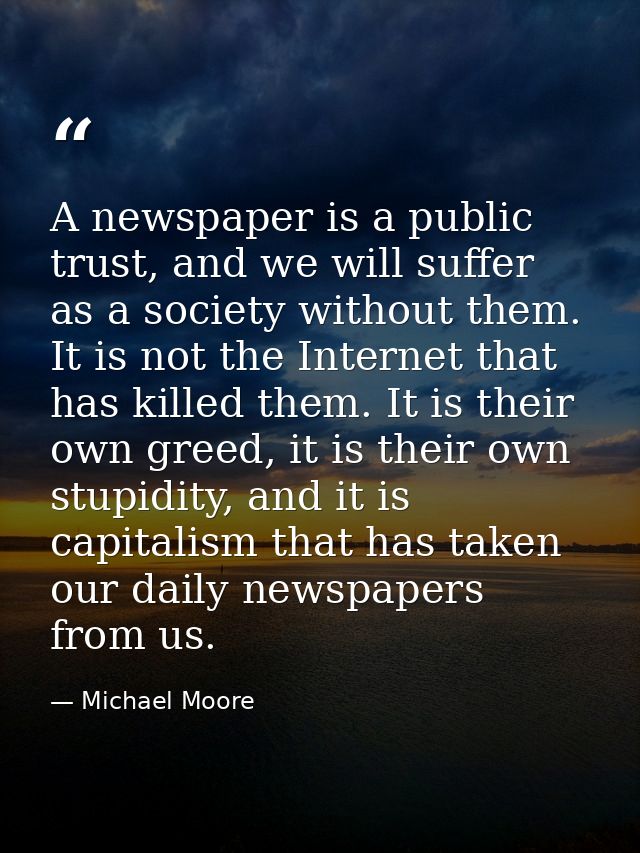 A newspaper is a public trust, and we will suffer as a society without them. It is not the Internet that has killed them — Michael Moore