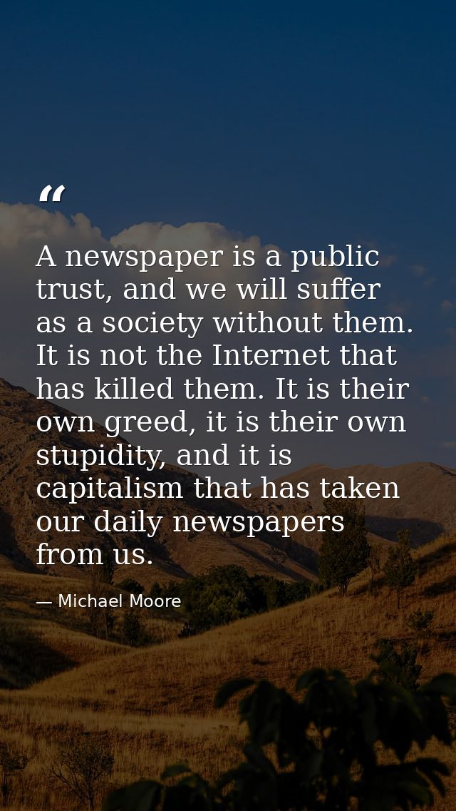 A newspaper is a public trust, and we will suffer as a society without them. It is not the Internet that has killed them — Michael Moore