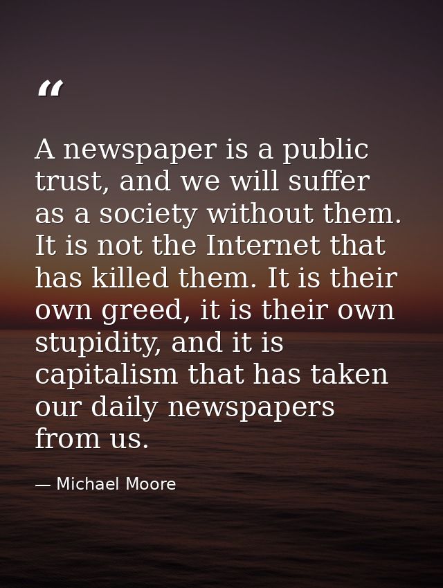 A newspaper is a public trust, and we will suffer as a society without them. It is not the Internet that has killed them — Michael Moore
