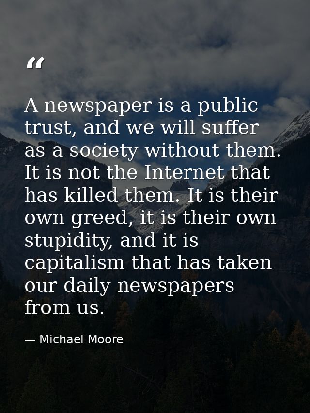 A newspaper is a public trust, and we will suffer as a society without them. It is not the Internet that has killed them — Michael Moore