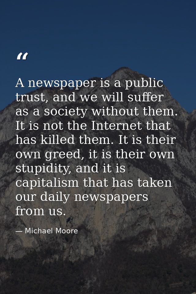 A newspaper is a public trust, and we will suffer as a society without them. It is not the Internet that has killed them — Michael Moore