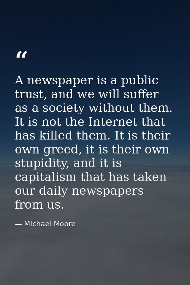 A newspaper is a public trust, and we will suffer as a society without them. It is not the Internet that has killed them — Michael Moore