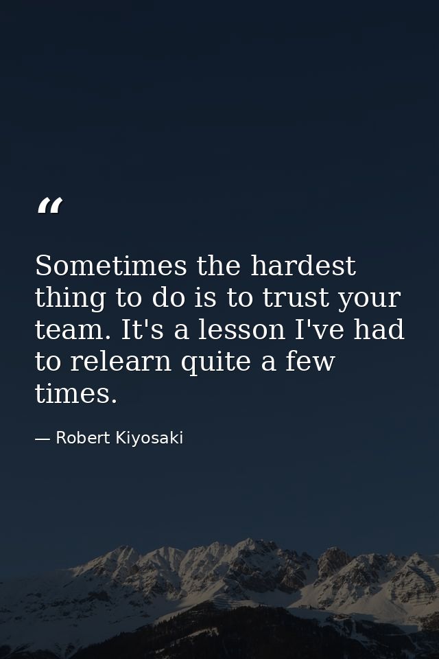 Sometimes the hardest thing to do is to trust your team. It's a lesson I've had to relearn quite a few times. — Robert Kiyosaki