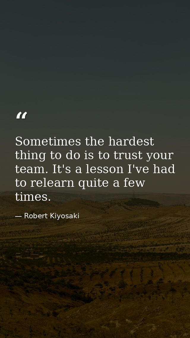 Sometimes the hardest thing to do is to trust your team. It's a lesson I've had to relearn quite a few times. — Robert Kiyosaki