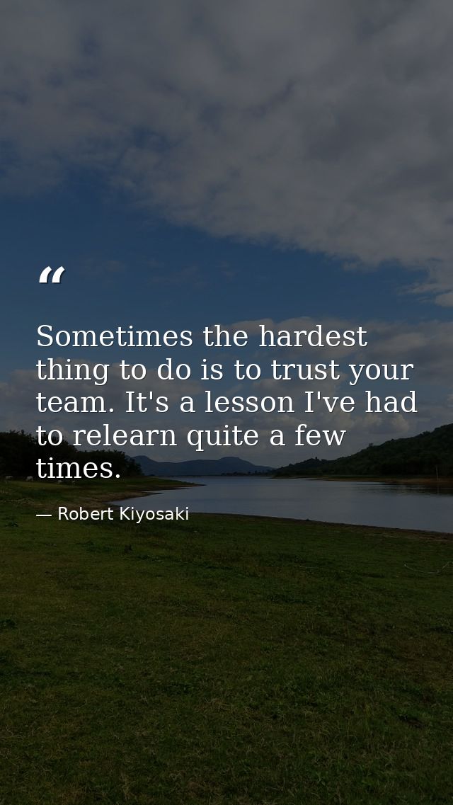 Sometimes the hardest thing to do is to trust your team. It's a lesson I've had to relearn quite a few times. — Robert Kiyosaki