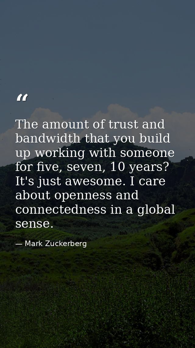 The amount of trust and bandwidth that you build up working with someone for five, seven, 10 years? It's just awesome. I — Mark Zuckerberg