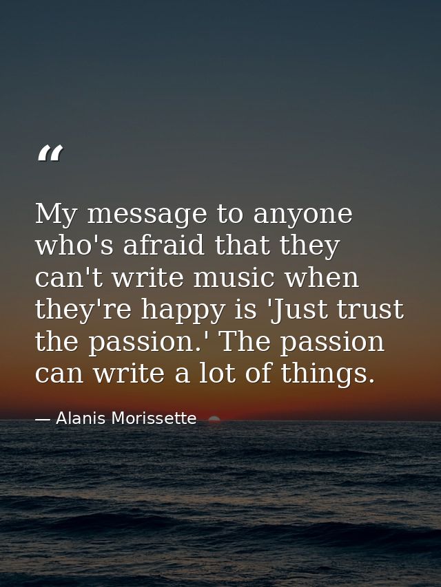 My message to anyone who's afraid that they can't write music when they're happy is 'Just trust the passion.' The passio — Alanis Morissette