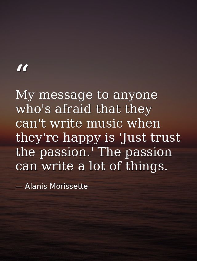 My message to anyone who's afraid that they can't write music when they're happy is 'Just trust the passion.' The passio — Alanis Morissette