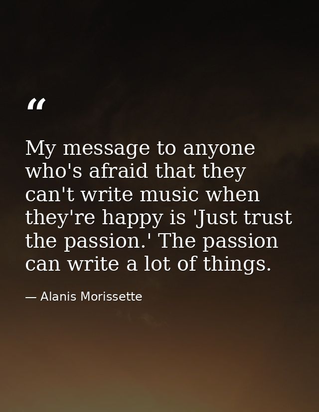My message to anyone who's afraid that they can't write music when they're happy is 'Just trust the passion.' The passio — Alanis Morissette