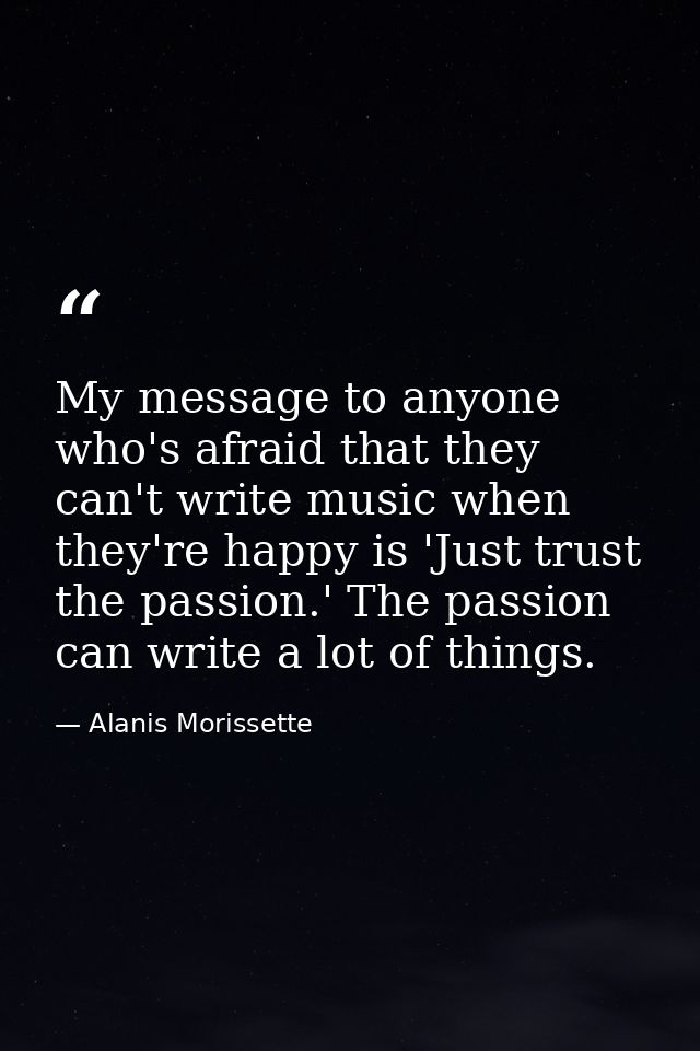 My message to anyone who's afraid that they can't write music when they're happy is 'Just trust the passion.' The passio — Alanis Morissette