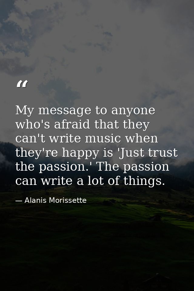 My message to anyone who's afraid that they can't write music when they're happy is 'Just trust the passion.' The passio — Alanis Morissette