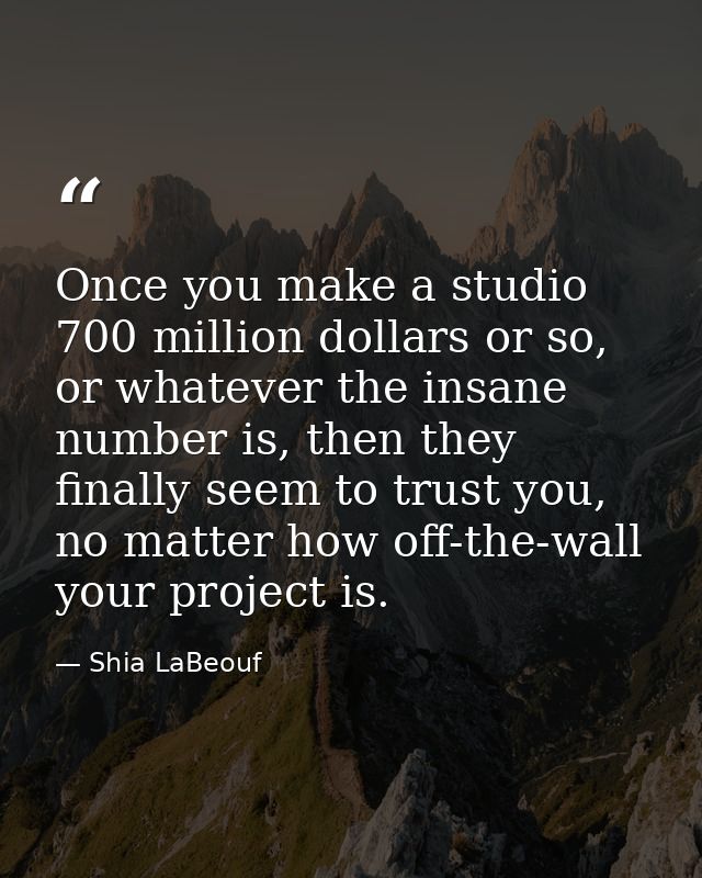 Once you make a studio 700 million dollars or so, or whatever the insane number is, then they finally seem to trust you, — Shia LaBeouf