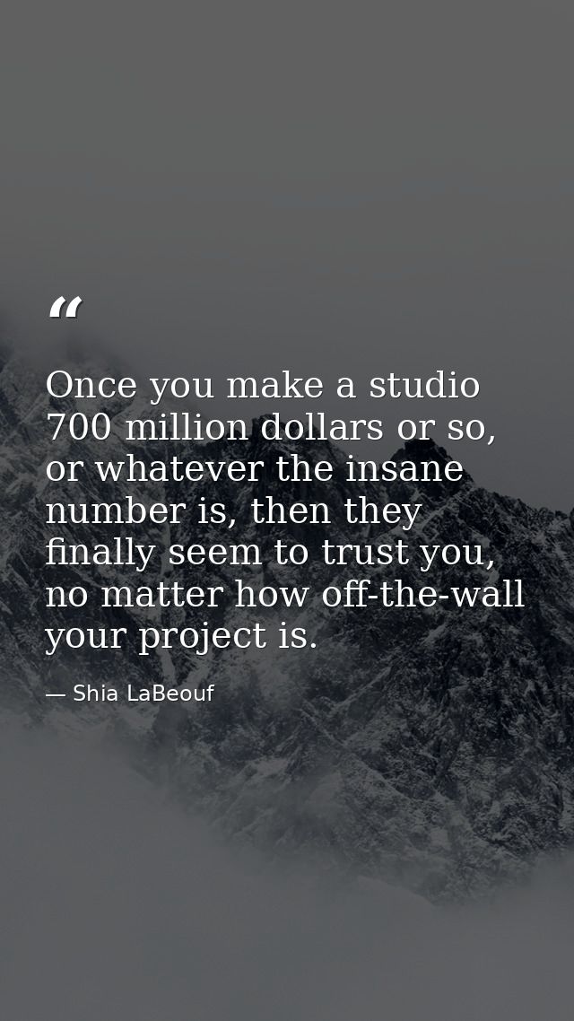 Once you make a studio 700 million dollars or so, or whatever the insane number is, then they finally seem to trust you, — Shia LaBeouf