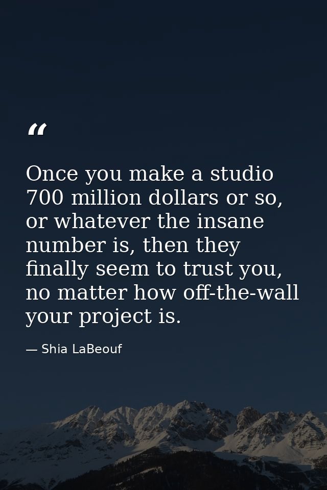 Once you make a studio 700 million dollars or so, or whatever the insane number is, then they finally seem to trust you, — Shia LaBeouf